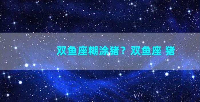 双鱼座糊涂猪？双鱼座 猪